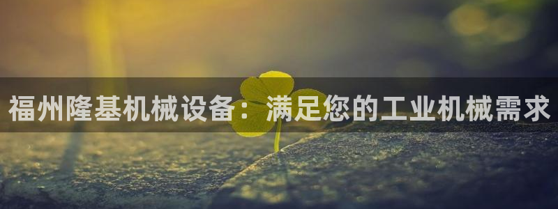 金年会ios下载：福州隆基机械设备：满足您的工业机械需求