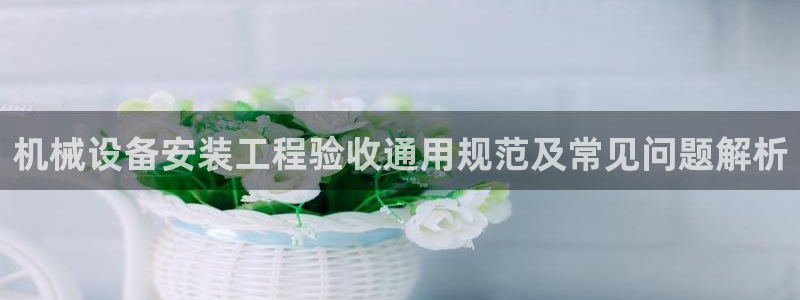 金年会手机网页版下载：机械设备安装工程验收通用规范及常见问题解析