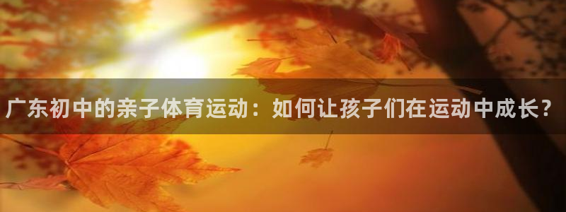 k1体育十年品牌官网：广东初中的亲子体育运动：如何让孩子们在运动中成长？