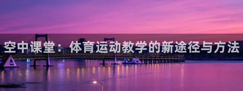 k1体育 十年品牌：空中课堂：体育运动教学的新途径与方法